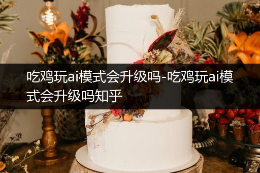 吃鸡玩ai模式会升级吗-吃鸡玩ai模式会升级吗知乎