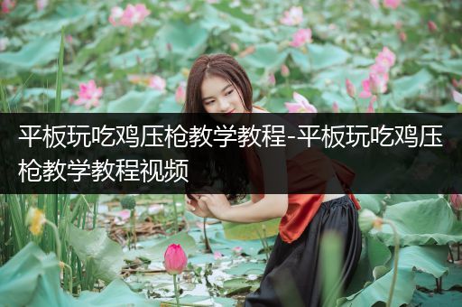 平板玩吃鸡压枪教学教程-平板玩吃鸡压枪教学教程视频
