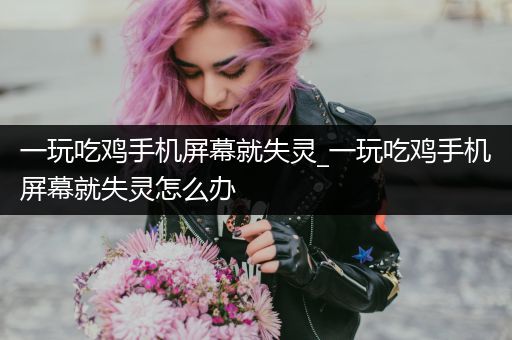 一玩吃鸡手机屏幕就失灵_一玩吃鸡手机屏幕就失灵怎么办