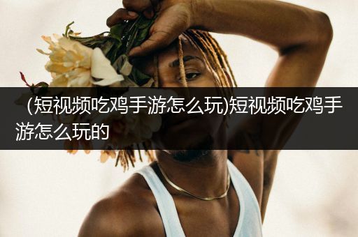 （短视频吃鸡手游怎么玩)短视频吃鸡手游怎么玩的