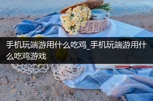 手机玩端游用什么吃鸡_手机玩端游用什么吃鸡游戏