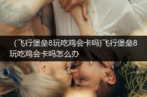 （飞行堡垒8玩吃鸡会卡吗)飞行堡垒8玩吃鸡会卡吗怎么办