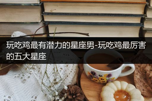 玩吃鸡最有潜力的星座男-玩吃鸡最厉害的五大星座