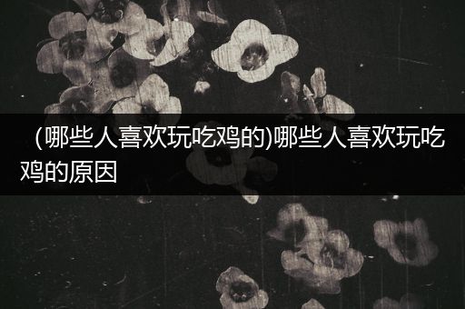 （哪些人喜欢玩吃鸡的)哪些人喜欢玩吃鸡的原因