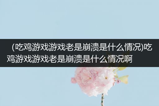 （吃鸡游戏游戏老是崩溃是什么情况)吃鸡游戏游戏老是崩溃是什么情况啊