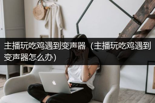 主播玩吃鸡遇到变声器（主播玩吃鸡遇到变声器怎么办）