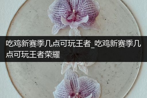 吃鸡新赛季几点可玩王者_吃鸡新赛季几点可玩王者荣耀