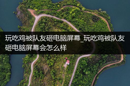 玩吃鸡被队友砸电脑屏幕_玩吃鸡被队友砸电脑屏幕会怎么样