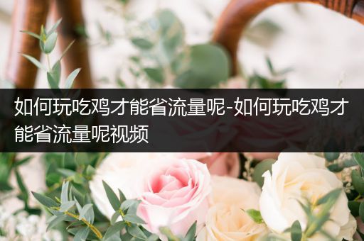 如何玩吃鸡才能省流量呢-如何玩吃鸡才能省流量呢视频