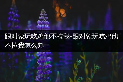 跟对象玩吃鸡他不拉我-跟对象玩吃鸡他不拉我怎么办
