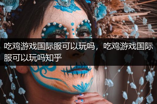 吃鸡游戏国际服可以玩吗，吃鸡游戏国际服可以玩吗知乎