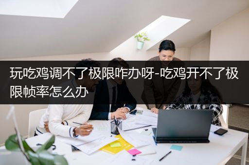 玩吃鸡调不了极限咋办呀-吃鸡开不了极限帧率怎么办