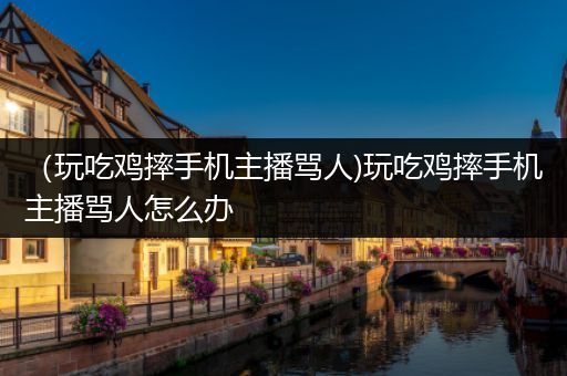 （玩吃鸡摔手机主播骂人)玩吃鸡摔手机主播骂人怎么办