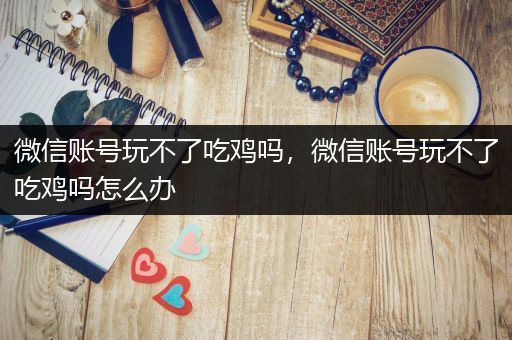 微信账号玩不了吃鸡吗，微信账号玩不了吃鸡吗怎么办