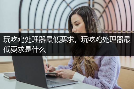 玩吃鸡处理器最低要求，玩吃鸡处理器最低要求是什么