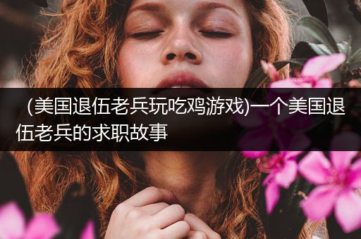 （美国退伍老兵玩吃鸡游戏)一个美国退伍老兵的求职故事
