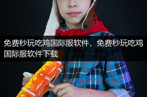 免费秒玩吃鸡国际服软件，免费秒玩吃鸡国际服软件下载