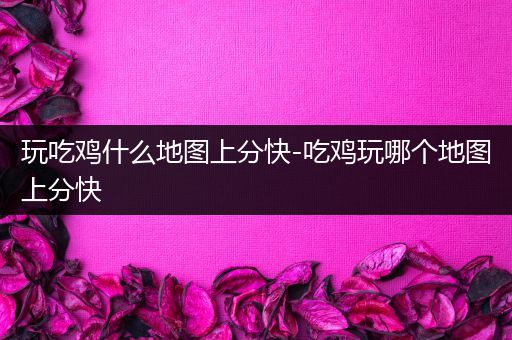 玩吃鸡什么地图上分快-吃鸡玩哪个地图上分快