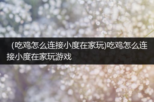 （吃鸡怎么连接小度在家玩)吃鸡怎么连接小度在家玩游戏