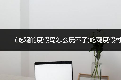 （吃鸡的度假岛怎么玩不了)吃鸡度假村