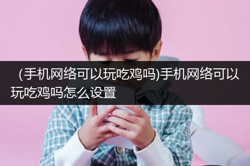 （手机网络可以玩吃鸡吗)手机网络可以玩吃鸡吗怎么设置