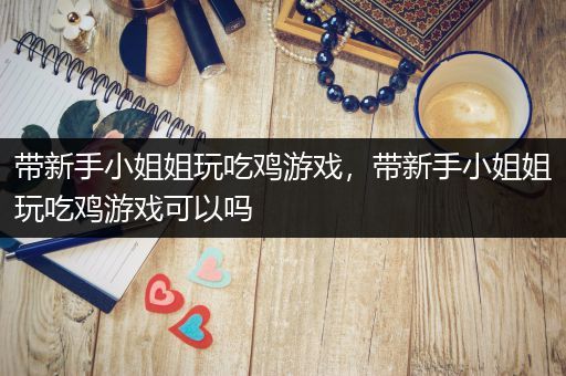 带新手小姐姐玩吃鸡游戏，带新手小姐姐玩吃鸡游戏可以吗