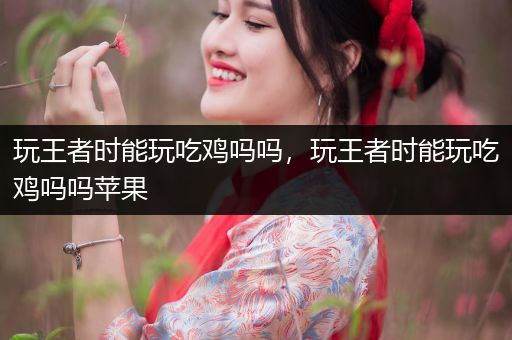 玩王者时能玩吃鸡吗吗，玩王者时能玩吃鸡吗吗苹果