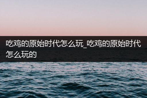 吃鸡的原始时代怎么玩_吃鸡的原始时代怎么玩的