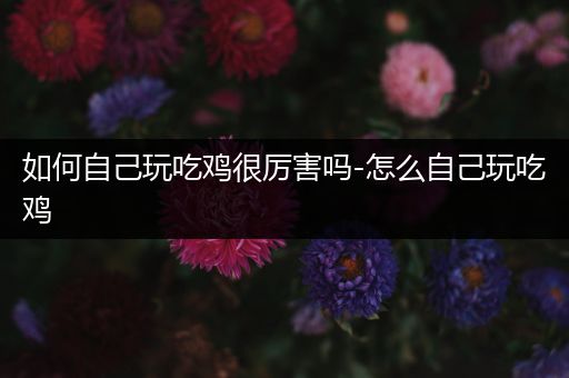 如何自己玩吃鸡很厉害吗-怎么自己玩吃鸡