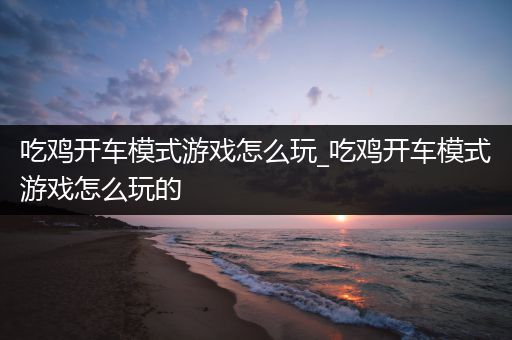 吃鸡开车模式游戏怎么玩_吃鸡开车模式游戏怎么玩的