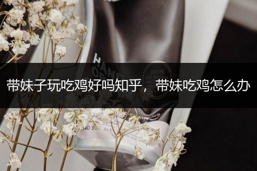 带妹子玩吃鸡好吗知乎，带妹吃鸡怎么办