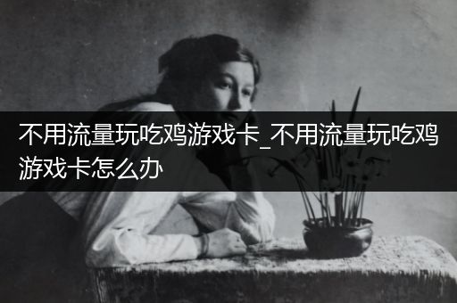 不用流量玩吃鸡游戏卡_不用流量玩吃鸡游戏卡怎么办