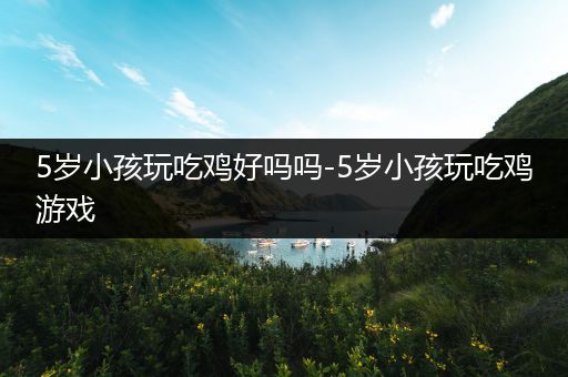 5岁小孩玩吃鸡好吗吗-5岁小孩玩吃鸡游戏