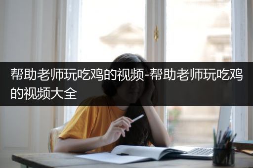 帮助老师玩吃鸡的视频-帮助老师玩吃鸡的视频大全