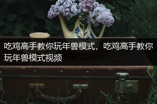 吃鸡高手教你玩年兽模式，吃鸡高手教你玩年兽模式视频