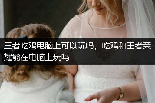 王者吃鸡电脑上可以玩吗，吃鸡和王者荣耀能在电脑上玩吗