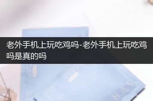 老外手机上玩吃鸡吗-老外手机上玩吃鸡吗是真的吗