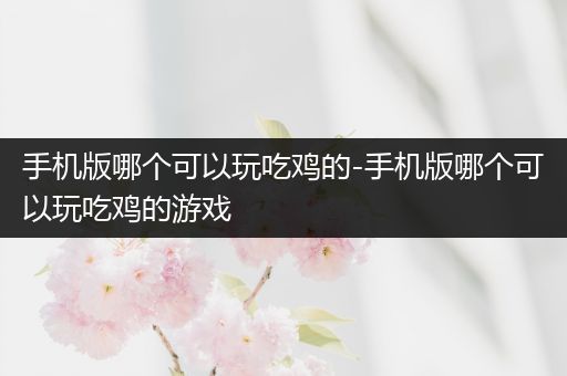 手机版哪个可以玩吃鸡的-手机版哪个可以玩吃鸡的游戏