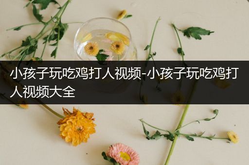 小孩子玩吃鸡打人视频-小孩子玩吃鸡打人视频大全