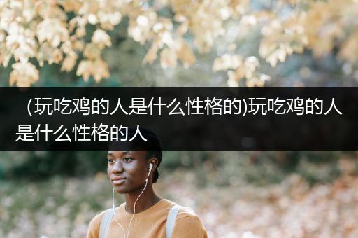 （玩吃鸡的人是什么性格的)玩吃鸡的人是什么性格的人