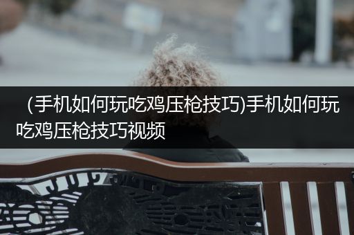 （手机如何玩吃鸡压枪技巧)手机如何玩吃鸡压枪技巧视频