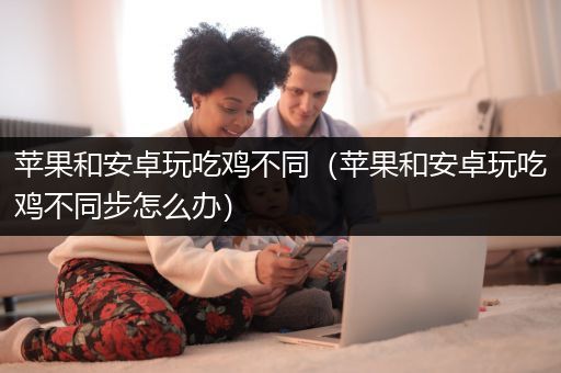 苹果和安卓玩吃鸡不同（苹果和安卓玩吃鸡不同步怎么办）