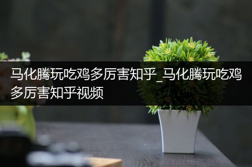 马化腾玩吃鸡多厉害知乎_马化腾玩吃鸡多厉害知乎视频