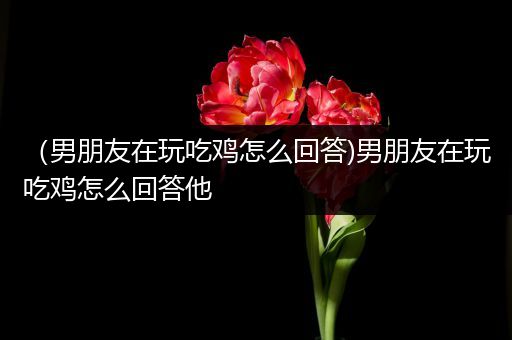 （男朋友在玩吃鸡怎么回答)男朋友在玩吃鸡怎么回答他
