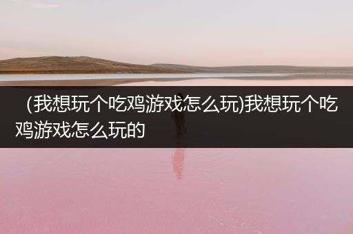 （我想玩个吃鸡游戏怎么玩)我想玩个吃鸡游戏怎么玩的