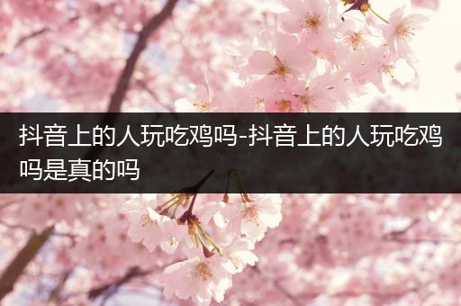 抖音上的人玩吃鸡吗-抖音上的人玩吃鸡吗是真的吗
