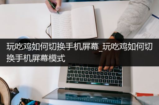 玩吃鸡如何切换手机屏幕_玩吃鸡如何切换手机屏幕模式
