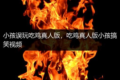 小孩误玩吃鸡真人版，吃鸡真人版小孩搞笑视频