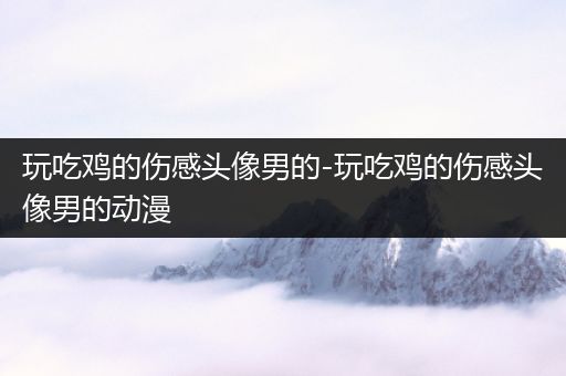 玩吃鸡的伤感头像男的-玩吃鸡的伤感头像男的动漫