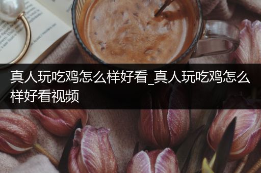 真人玩吃鸡怎么样好看_真人玩吃鸡怎么样好看视频